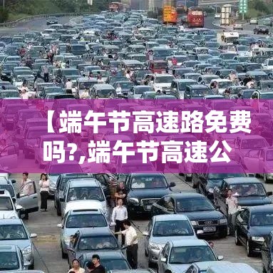【端午节高速路免费吗?,端午节高速公路免费嘛】 【端午节高速路免费吗?,端午节高速公路免费嘛】