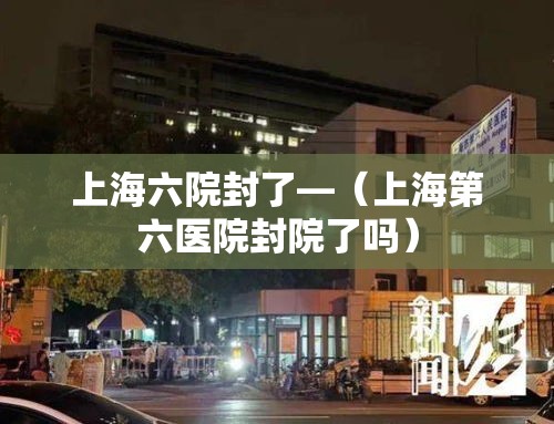 上海六院封了—(上海第六医院封院了吗) 上海六院封了—(上海第六医院封院了吗)