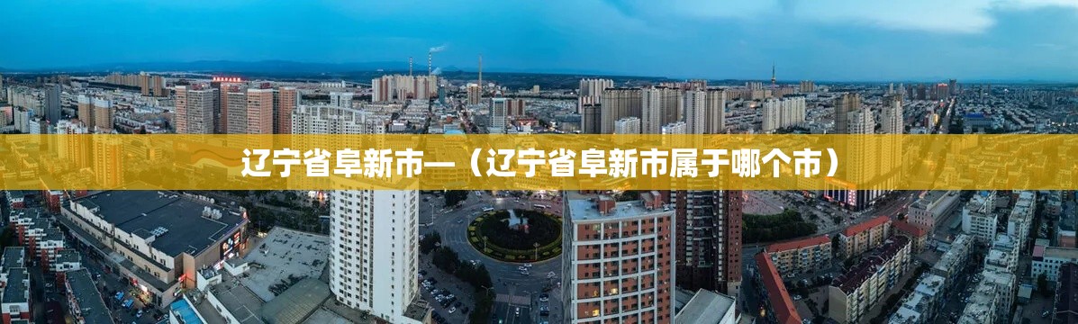 辽宁省阜新市—(辽宁省阜新市属于哪个市) 辽宁省阜新市—(辽宁省阜新市属于哪个市)