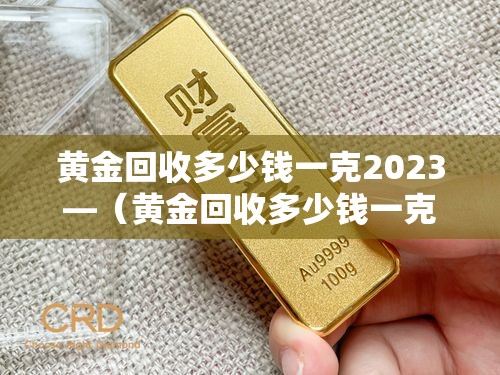 黄金回收多少钱一克2023—(黄金回收多少钱一克20238月) 黄金回收多少钱一克2023—(黄金回收多少钱一克20238月)