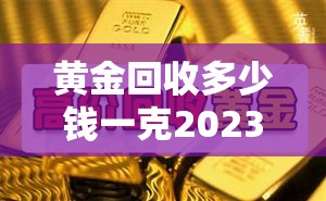 黄金回收多少钱一克2023—(黄金回收多少钱一克20238月) 黄金回收多少钱一克2023—(黄金回收多少钱一克20238月)