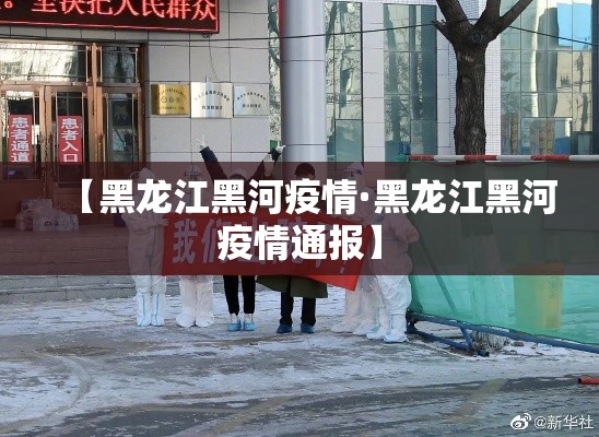 【黑龙江黑河疫情·黑龙江黑河疫情通报】 【黑龙江黑河疫情·黑龙江黑河疫情通报】
