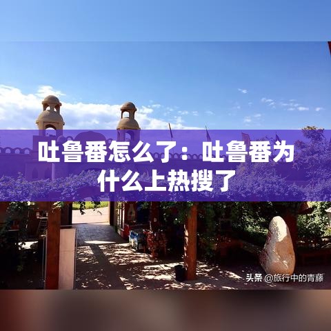 吐鲁番怎么了:吐鲁番为什么上热搜了 吐鲁番怎么了:吐鲁番为什么上热搜了