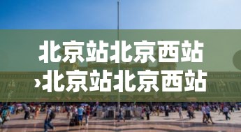 北京站北京西站›北京站北京西站有多远 北京站北京西站›北京站北京西站有多远