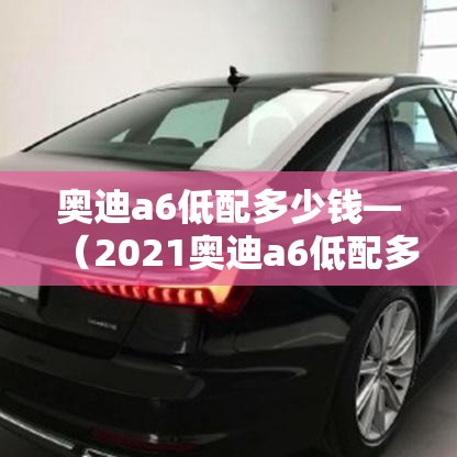 奥迪a6低配多少钱—(2021奥迪a6低配多少钱) 奥迪a6低配多少钱—(2021奥迪a6低配多少钱)