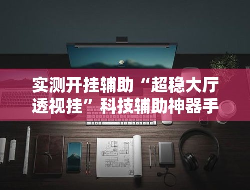 实测开挂辅助“超稳大厅透视挂	”科技辅助神器手机版教程