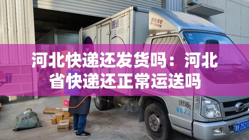 河北快递还发货吗:河北省快递还正常运送吗 河北快递还发货吗:河北省快递还正常运送吗