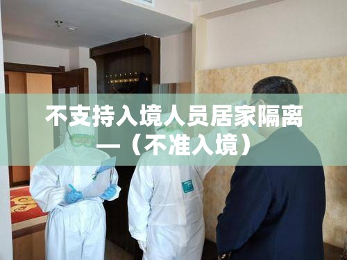 不支持入境人员居家隔离—(不准入境) 不支持入境人员居家隔离—(不准入境)