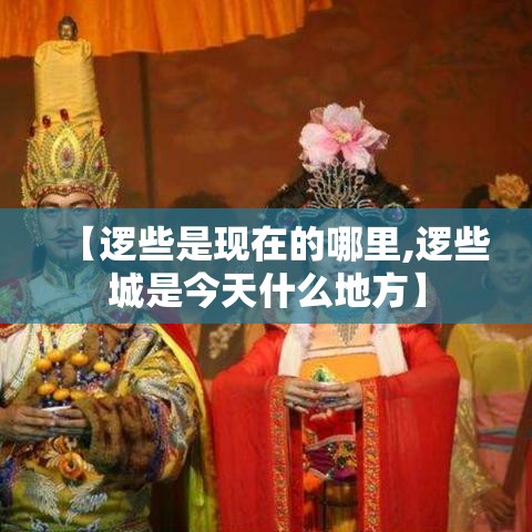 【逻些是现在的哪里,逻些城是今天什么地方】 【逻些是现在的哪里,逻些城是今天什么地方】
