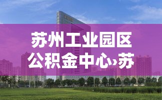 苏州工业园区公积金中心›苏州工业园区公积金中心上班时间 苏州工业园区公积金中心›苏州工业园区公积金中心上班时间
