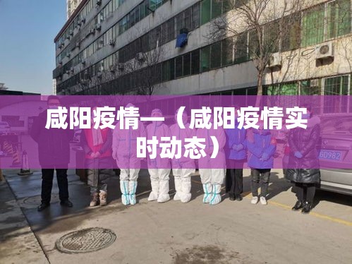 咸阳疫情—(咸阳疫情实时动态) 咸阳疫情—(咸阳疫情实时动态)