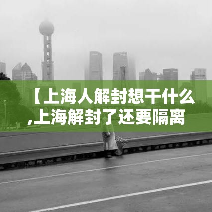 【上海人解封想干什么,上海解封了还要隔离吗】 【上海人解封想干什么,上海解封了还要隔离吗】