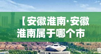 【安徽淮南·安徽淮南属于哪个市】 【安徽淮南·安徽淮南属于哪个市】