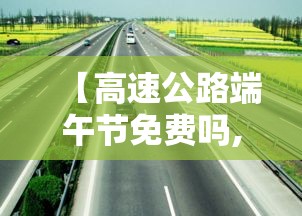 【高速公路端午节免费吗,安徽高速公路端午节免费吗】 【高速公路端午节免费吗,安徽高速公路端午节免费吗】